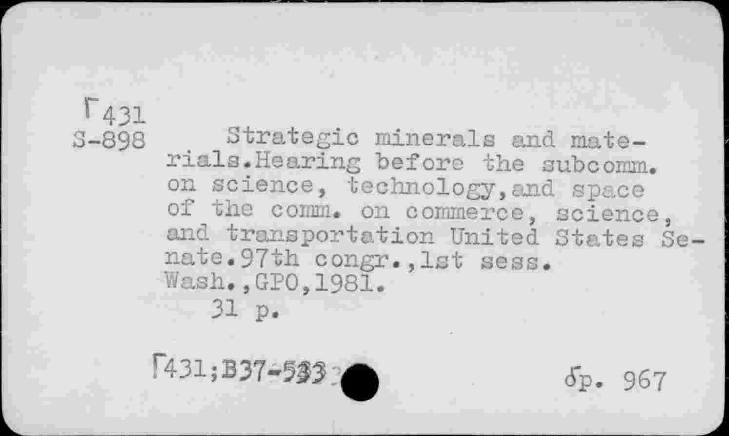 ﻿r 431
S-898 Strategic minerals and materials. Hearing before the subcomm. On sei01106, technology,and space of the comm, on commerce, science, and transportation United States Senate.97th congr.,1st sess. Wash.,GPO,1981.
31 p.
r431;B37-5^;^	Jp. 967